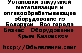 Установки вакуумной металлизации и оптикообрабатывающее оборудование из Беларуси - Все города Бизнес » Оборудование   . Крым,Каховское